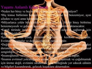 Yaşamı Anlamlı Kılan İnsanYaşamı Anlamlı Kılan İnsan,
•Neden her birey ve beyin farklı öğreniyor ve ayrı düşünüyor?
•Hiç kimse birbirinin benzeri değil, biri diğerine hiç benzemiyor, ayni
aileden ve ayni anne karnından gelse bile.
•Milyarlarca yıldır böyle oldu ve böyle sürecek. Hiçbir birey birbirine
benzemeyecek ve gelecek kuşaklarına farklı birikimleri aktaracaktır.
•Kendi türünde insanın evrimi; tüm bunların sürgitini sağlamak için
doğanın bulduğu yoldur.
•İşin ilginç olan yönü, evrimim doğrusal ve kesiksiz olmayışıdır.
Evrimde sıçramalar ve değişinimler her zaman vardır.
•Değişinim ve değişimler kuşaklar boyu sürerek evrimi sürdürürler, aksi
durumda türümüz, geçmişten gelen orta beyine teslim olarak, kalıtımsal
zenginliğin ve düşünce çeşitliliğin varlığından uzak kalır.
•İnsanoğlunun varoluşunu, türsel ve bireysel öğrenme ile sağlar.
•İnsanın evrimsel yolculuğunda amacı, türünü yaşatmak ve çoğalmamak
için üreme değil, evrimini sürdürmek için, belleğinde yer edecek edinim
ve bilgileri kazandırarak, gelecek kuşaklara aktarmaktır.
 