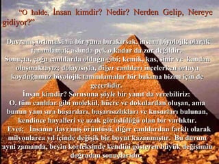 ““O halde,O halde, İnsan kimdir? Nedir? Nerden Gelip, Nereyeİnsan kimdir? Nedir? Nerden Gelip, Nereye
gidiyor?”gidiyor?”
Davranış örüntüsünü bir yana bırakırsak, insanı biyolojik olarakDavranış örüntüsünü bir yana bırakırsak, insanı biyolojik olarak
tanımlamak aslında pek o kadar da zor değildir.tanımlamak aslında pek o kadar da zor değildir.
Sonuçta, çoğu canlılarda olduğu gibi; kemik, kas, sinir ve kandanSonuçta, çoğu canlılarda olduğu gibi; kemik, kas, sinir ve kandan
oluşmaktayız; dolayısıyla, diğer canlıları incelerken ortayaoluşmaktayız; dolayısıyla, diğer canlıları incelerken ortaya
koyduğumuz biyolojik tanımlamalar bir bakıma bizim için dekoyduğumuz biyolojik tanımlamalar bir bakıma bizim için de
geçerlidir.geçerlidir.
İnsan kimdir? Sorusuna şöyle bir yanıt da verebiliriz:İnsan kimdir? Sorusuna şöyle bir yanıt da verebiliriz:
O, tüm canlılar gibi molekül, hücre ve dokulardan oluşan, amaO, tüm canlılar gibi molekül, hücre ve dokulardan oluşan, ama
bunun yanı sıra başarıları, başarısızlıkları ve kusurları bulunan,bunun yanı sıra başarıları, başarısızlıkları ve kusurları bulunan,
kendince hayalleri ve uzak görüşlülüğü olan bir varlıktır.kendince hayalleri ve uzak görüşlülüğü olan bir varlıktır.
Evet; İnsanın davranış örüntüsü, diğer canlılardan farklı olarakEvet; İnsanın davranış örüntüsü, diğer canlılardan farklı olarak
milyonlarca yıl içinde değişik bir boyut kazanmıştır. Bu durummilyonlarca yıl içinde değişik bir boyut kazanmıştır. Bu durum
ayni zamanda, beyin korteksinde kendini gösteren büyük değişiminayni zamanda, beyin korteksinde kendini gösteren büyük değişimin
doğrudan sonuçlarıdır.doğrudan sonuçlarıdır.
 