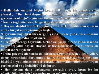 • Hollandalı anatomi bilgini Louis Bolk, böyle bir sorudan yolaHollandalı anatomi bilgini Louis Bolk, böyle bir sorudan yola
çıkarak; “Bu başkalaşmanın nedeninin, bireysel gelişmedekiçıkarak; “Bu başkalaşmanın nedeninin, bireysel gelişmedeki
gecikmeler olduğu” sonucuna varmıştır. (Retardation kuramı)gecikmeler olduğu” sonucuna varmıştır. (Retardation kuramı)
““İnsana özgü nitelikler, bu gecikmenin sonucudurlar.”İnsana özgü nitelikler, bu gecikmenin sonucudurlar.”
• Hayvan doğduktan birkaç gün, ya da birkaç hafta sonra, insanHayvan doğduktan birkaç gün, ya da birkaç hafta sonra, insan
ancak bir yıl sonra yürümeye başlar.ancak bir yıl sonra yürümeye başlar.
•Hayvanın büyümesi birkaç gün ya da birkaç yılda biter, insanınHayvanın büyümesi birkaç gün ya da birkaç yılda biter, insanın
büyümesi ise on dokuz yıl sürer.büyümesi ise on dokuz yıl sürer.
• Üretme yeteneği hayvanda birkaç ay, ya da birkaç yılda, insandaÜretme yeteneği hayvanda birkaç ay, ya da birkaç yılda, insanda
ise on beş yılda başlar. Hayvanlar tüylü doğarlar, insan ancak onise on beş yılda başlar. Hayvanlar tüylü doğarlar, insan ancak on
beş yıl sonra tüylenir.beş yıl sonra tüylenir.
• Daha pek çok alanlarda da görüleceği gibi insan, pek uzun yıllar,Daha pek çok alanlarda da görüleceği gibi insan, pek uzun yıllar,
doğuş sırasındaki durumunda kalır. Bu gecikme, insan soyunundoğuş sırasındaki durumunda kalır. Bu gecikme, insan soyunun
büsbütün yok olmasına yol açacak olan (elimination) bir organbüsbütün yok olmasına yol açacak olan (elimination) bir organ
gerilemesini ve güçsüzlüğünü doğurur.gerilemesini ve güçsüzlüğünü doğurur.
• Her hayvan daha başlangıçta çevresine uyar, insan ise buHer hayvan daha başlangıçta çevresine uyar, insan ise bu
 