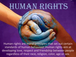 HUMAN RIGHTS

Human rights are moral principles that set out certain
standards of human behaviour. Human rights aim at
developing love, respect and friendship between people
regardless of their race, religion, color, age or sex.

 