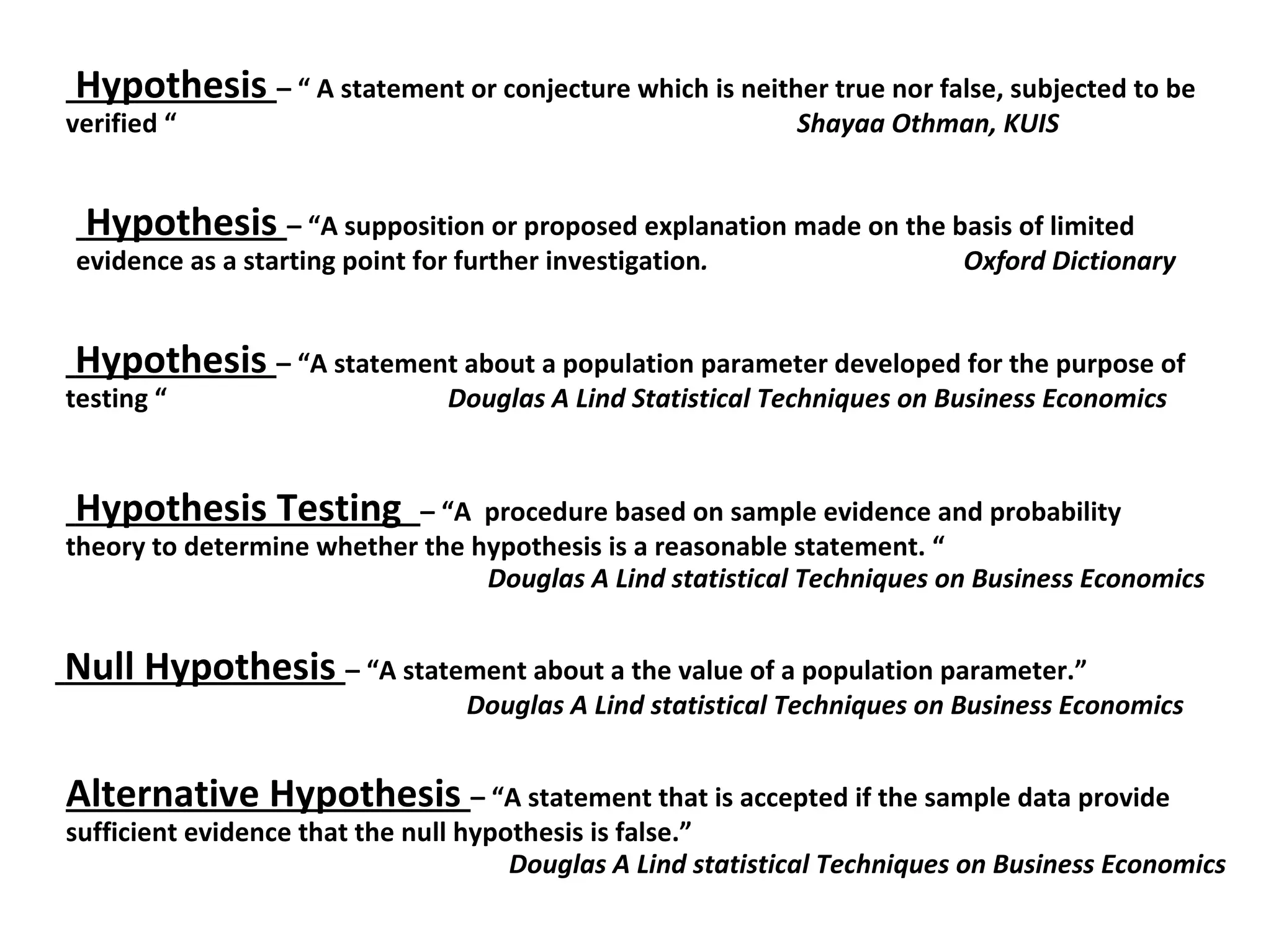 Hypothesis  – “A supposition or proposed explanation made on the basis of limited evidence as a starting point for further investigation .  Oxford Dictionary  Hypothesis  – “ A statement or conjecture which is neither true nor false, subjected to be verified “  Shayaa Othman, KUIS Hypothesis  – “A statement about a population parameter developed for the purpose of testing “  Douglas A Lind Statistical Techniques on Business Economics Hypothesis Testing  – “A  procedure based on sample evidence and probability theory to determine whether the hypothesis is a reasonable statement. “ Douglas A Lind statistical Techniques on Business Economics Null Hypothesis  – “A statement about a the value of a population parameter.” Douglas A Lind statistical Techniques on Business Economics Alternative Hypothesis  – “A statement that is accepted if the sample data provide sufficient evidence that the null hypothesis is false.”  Douglas A Lind statistical Techniques on Business Economics 