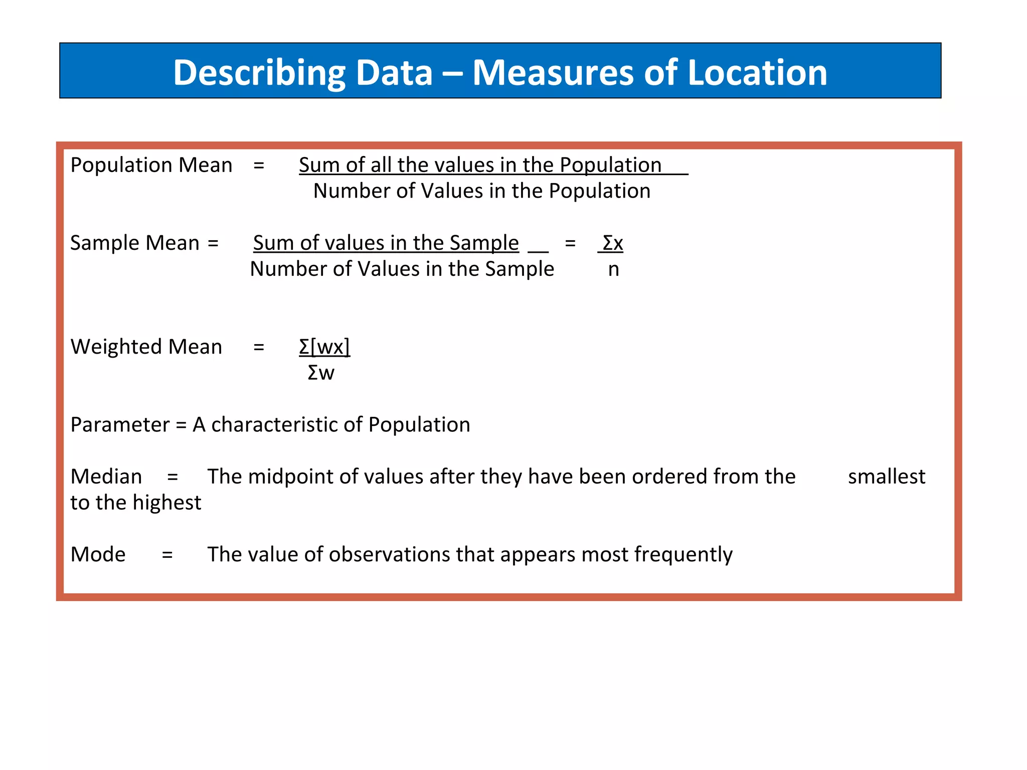 Describing Data – Measures of Location Population Mean  =  Sum of all the values in the Population    Number of Values in the Population Sample Mean  =  Sum of values in the Sample   =  Σ x   Number of Values in the Sample  n Weighted Mean = Σ[wx]   Σw Parameter = A characteristic of Population Median   =  The midpoint of values after they have been ordered from the  smallest  to the highest Mode = The value of observations that appears most frequently 