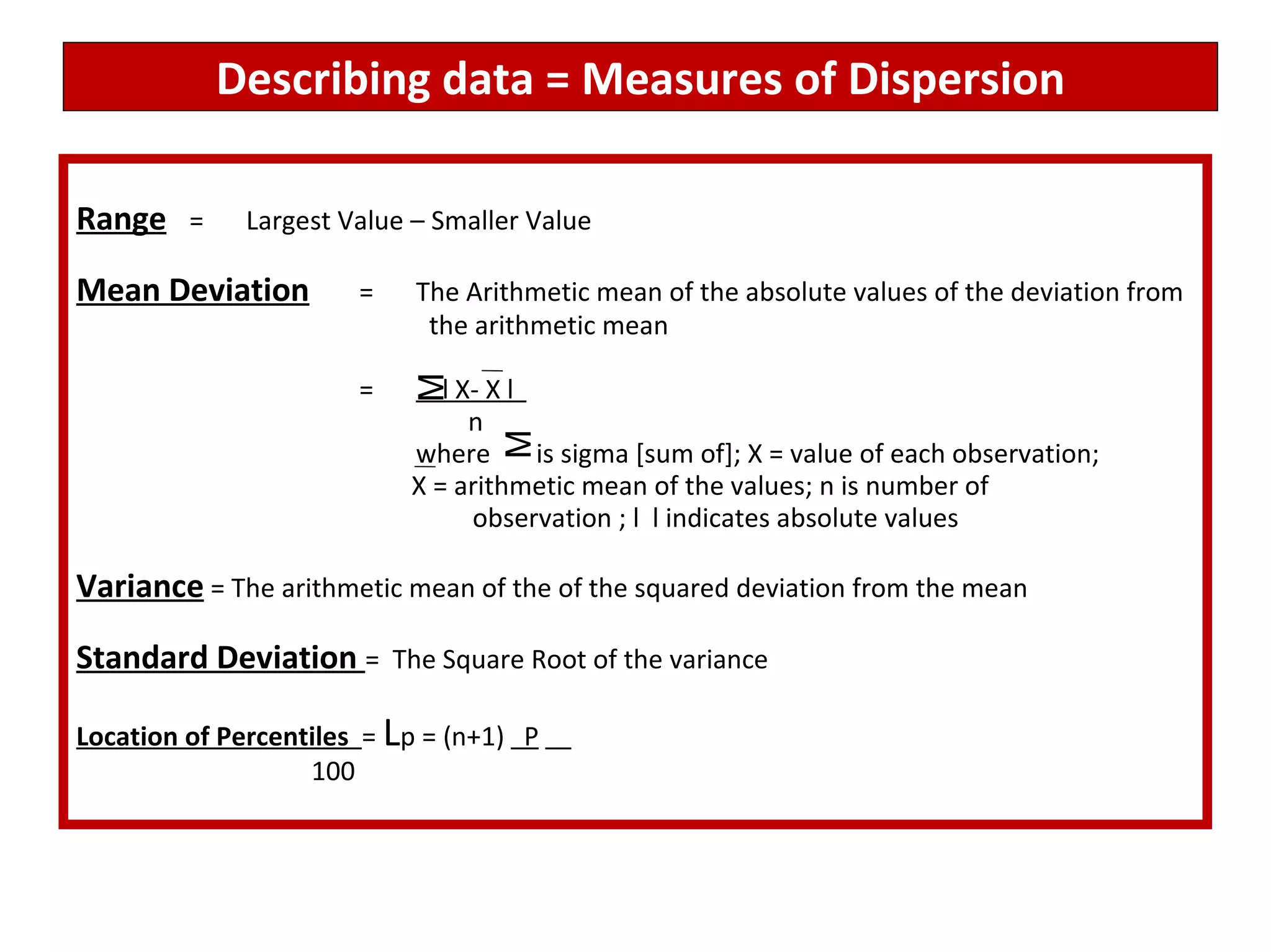 Describing data = Measures of Dispersion Range = Largest Value – Smaller Value Mean Deviation = The Arithmetic mean of the absolute values of the deviation from   the arithmetic mean   =   l X- X l    n where  is sigma [sum of]; X = value of each observation;    X = arithmetic mean of the values; n is number of    observation ; l  l indicates absolute values  Variance  = The arithmetic mean of the of the squared deviation from the mean Standard Deviation  =  The Square Root of the variance Location of Percentiles  =  L p = (n+1)  P     100 M M 