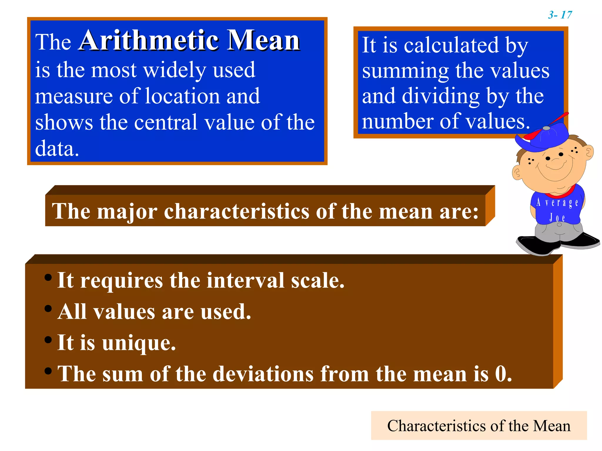 Characteristics of the Mean It is calculated by summing the values and dividing by the number of values. It requires the interval scale. All values are used. It is unique. The sum of the deviations from the mean is 0. The  Arithmetic Mean  is the most widely used measure of location and shows the central value of the data. The major characteristics of the mean are: 3-  
