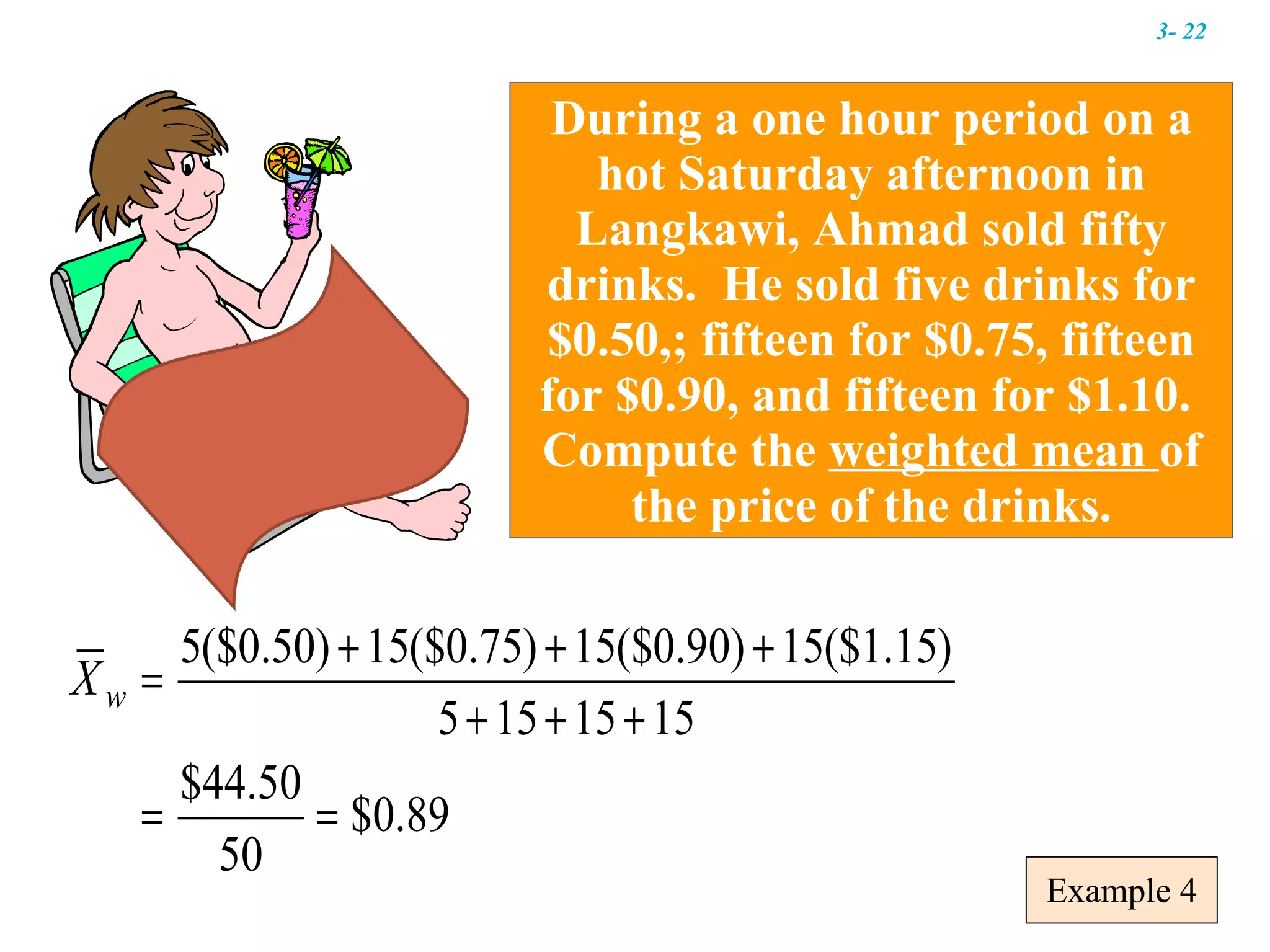 Example 4 During a one hour period on a hot Saturday afternoon in Langkawi, Ahmad sold fifty drinks.  He sold five drinks for $0.50,; fifteen for $0.75, fifteen for $0.90, and fifteen for $1.10.  Compute the  weighted mean  of the price of the drinks. 3-  