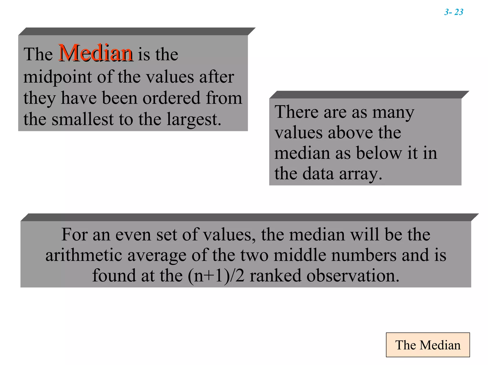 The Median There are as many values above the median as below it in the data array. For an even set of values, the median will be the arithmetic average of the two middle numbers and is found at the (n+1)/2 ranked observation. The  Median   is the   midpoint of the values after they have been ordered from the smallest to the largest.  3-  