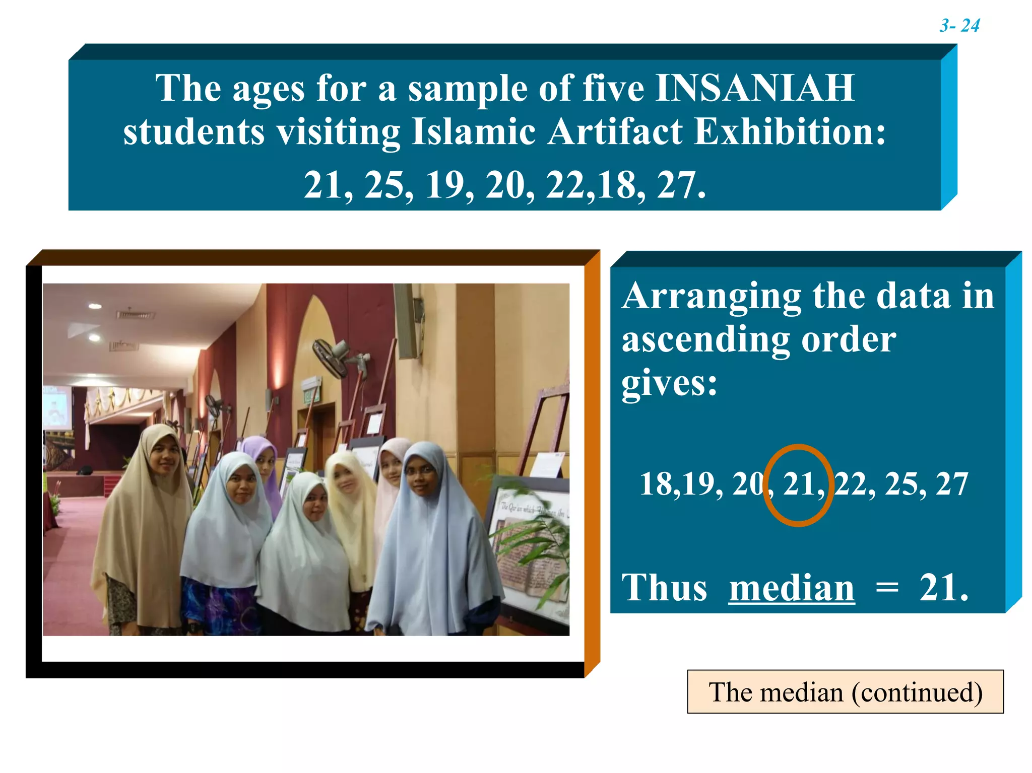 The median (continued) The ages for a sample of five INSANIAH students visiting Islamic Artifact Exhibition: 21, 25, 19, 20, 22,18, 27. Arranging the data in ascending order gives:  18,19, 20, 21, 22, 25, 27  Thus  median   =  21. 3-  