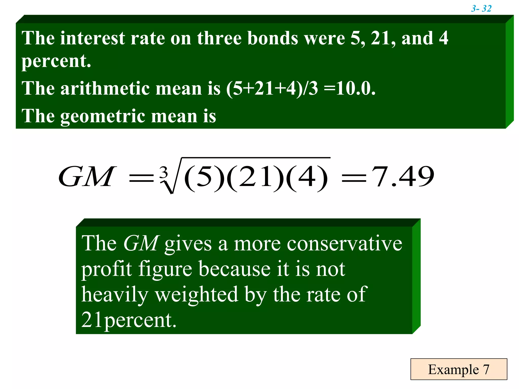 Example 7 The interest rate on three bonds were 5, 21, and 4 percent. The arithmetic mean is (5+21+4)/3 =10.0. The geometric mean is The  GM  gives a more conservative profit figure because it is not heavily weighted by the rate of 21percent. 3-  