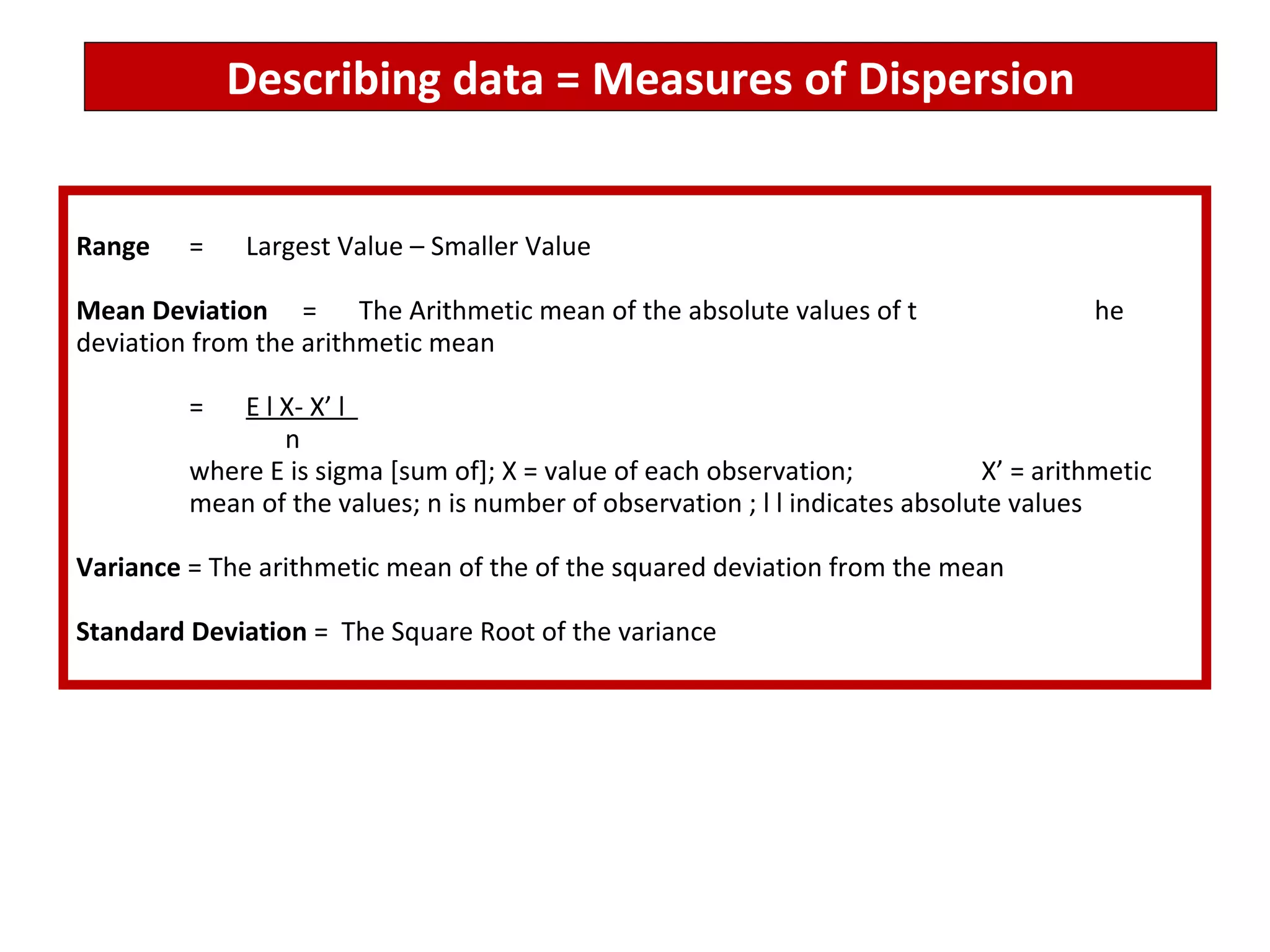 Describing data = Measures of Dispersion Range = Largest Value – Smaller Value Mean Deviation = The Arithmetic mean of the absolute values of t he deviation from the arithmetic mean = E l X- X’ l    n where E is sigma [sum of]; X = value of each observation;  X’ = arithmetic  mean of the values; n is number of observation ; l l indicates absolute values  Variance  = The arithmetic mean of the of the squared deviation from the mean Standard Deviation  =  The Square Root of the variance 