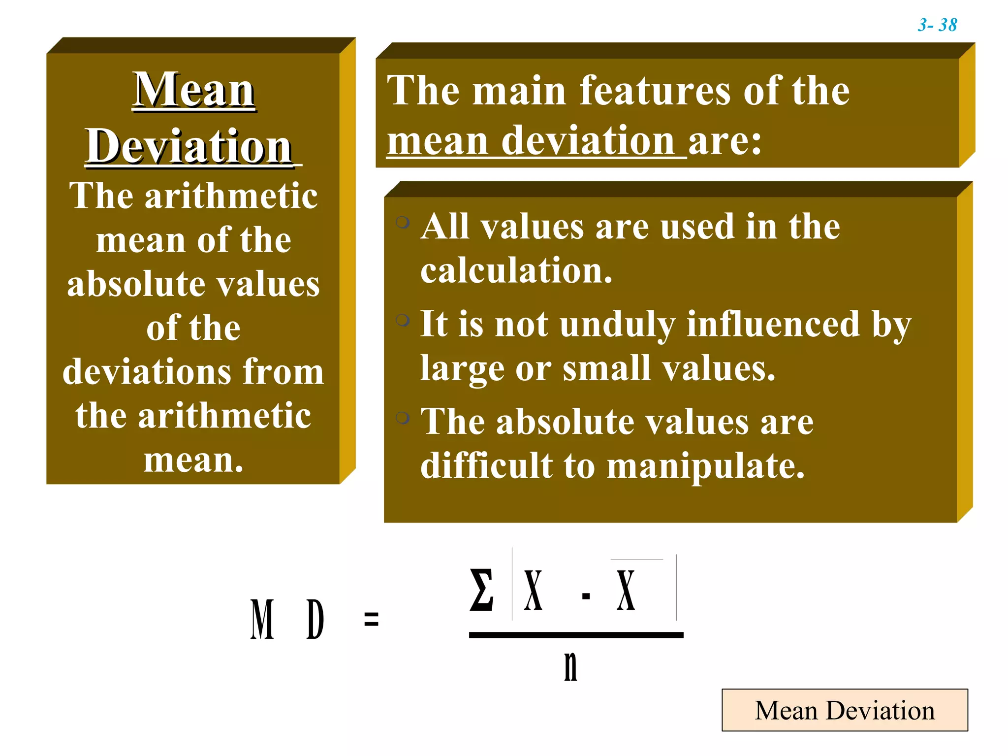 Mean Deviation Mean Deviation   The arithmetic mean of the absolute values of the deviations from the arithmetic mean. The main features of the  mean deviation  are: All values are used in the calculation. It is not unduly influenced by large or small values. The absolute values are difficult to manipulate. 3-  