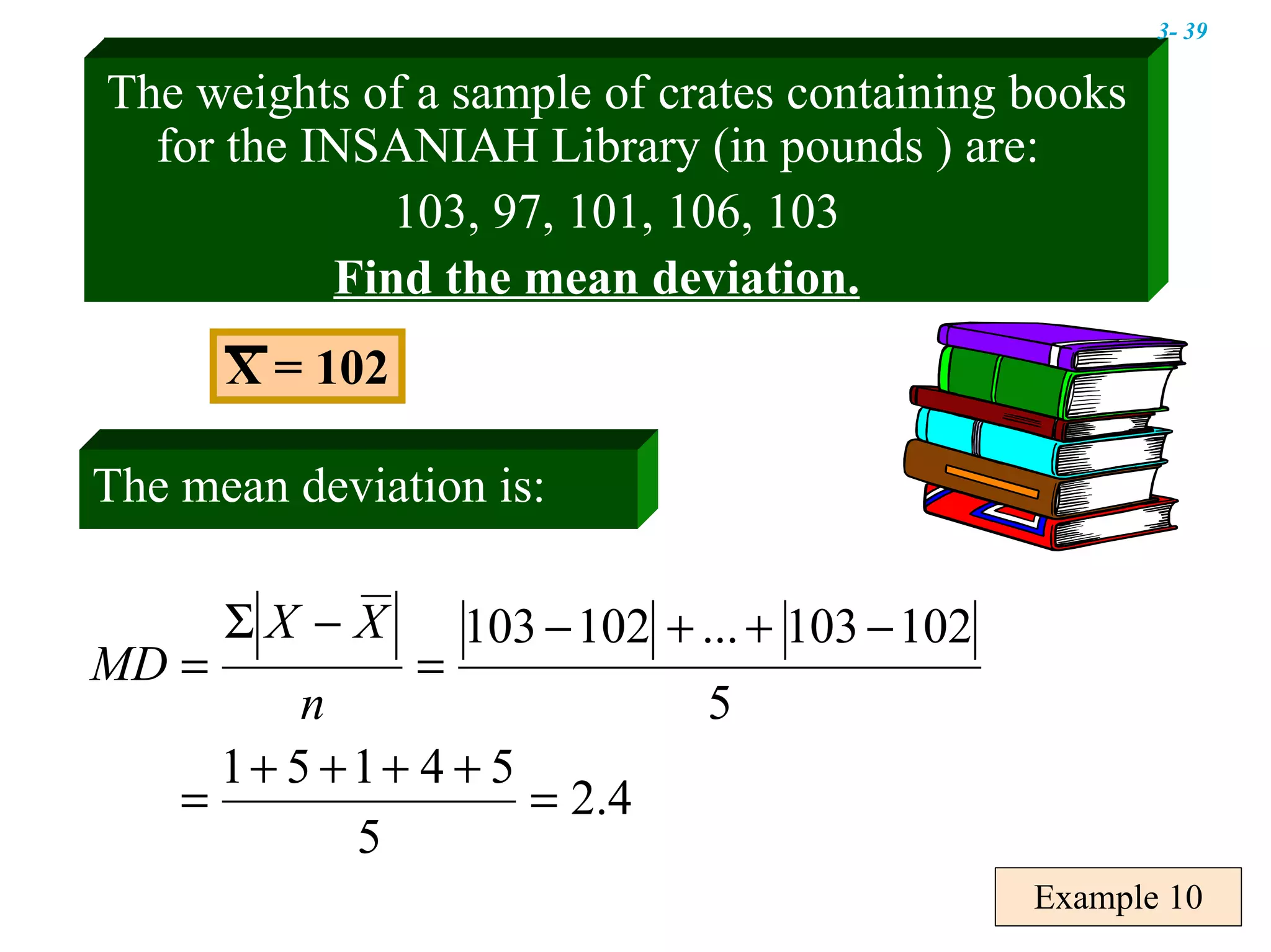 Example 10 The weights of a sample of crates containing books for the INSANIAH Library (in pounds ) are:  103, 97, 101, 106, 103 Find the mean deviation. X = 102 The mean deviation is: 3-  