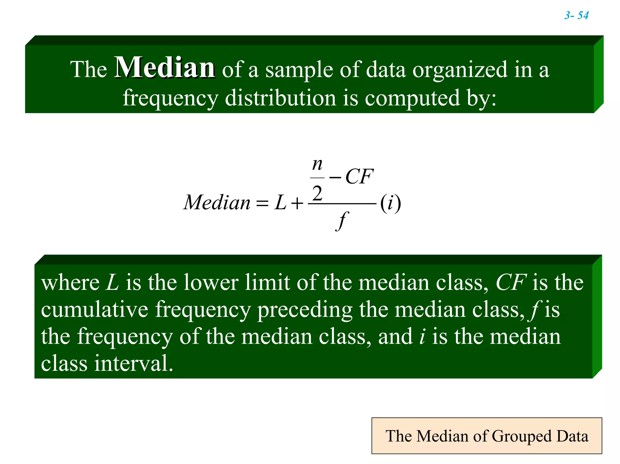 The Median of Grouped Data where  L  is the lower limit of the median class,  CF  is the cumulative frequency preceding the median class,  f  is the frequency of the median class, and  i  is the median class interval.  The  Median  of a sample of data organized in a frequency distribution is computed by: 3-  