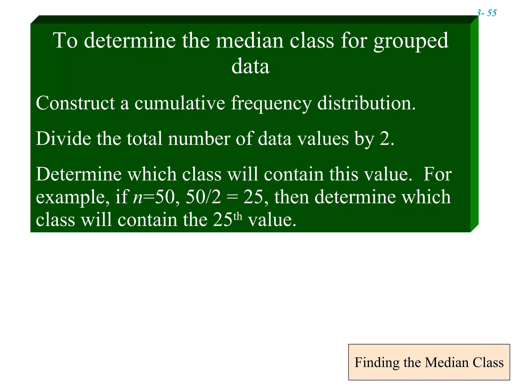 Finding the Median Class To determine the median class for grouped data Construct a cumulative frequency distribution. Divide the total number of data values by 2. Determine which class will contain this value.  For example, if  n =50, 50/2 = 25, then determine which class will contain the 25 th  value. 3-  