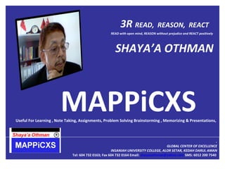 3R  READ,  REASON,  REACT  MAPPiCXS  Useful For Learning , Note Taking, Assignments, Problem Solving Brainstorming , Memorizing & Presentations,  . GLOBAL CENTER OF EXCELLENCE INSANIAH UNIVERSITY COLLEGE, ALOR SETAR, KEDAH DARUL AMAN Tel: 604 732 0163; Fax 604 732 0164 Email:  [email_address]   SMS: 6012 200 7540  READ with open mind, REASON without prejudice and REACT positively SHAYA’A OTHMAN 
