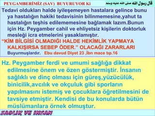 PEYGAMBERİMİZ (SAV) BUYURUYOR Ki
                                                                T.C.
Tedavi oldukları halde iyileşemeyen hastalara gelince bunu
                                                        KÖYCEĞİZ MÜFTÜLÜĞÜ

  ya hastalığın hakiki tedavisinin bilinmemesine,yahut ta
  hastalığın teşhis edilememesine bağlamak lazım.Bunun
  için Hz. Peygamber cahil ve ehliyetsiz kişilerin doktorluk
  mesleği icra etmelerini yasaklamıştır.
“KİM BİLGİSİ OLMADIĞI HALDE HEKİMLİK YAPMAYA
  KALKIŞIRSA SEBEP ÖDER.” OLACAĞI ZARARLARI
  Buyurmuşlardır. Ebu davud Diyet 23 ,İbn mace tıp.16

Hz. Peygamber ferdi ve umumi sağlığa dikkat
 edilmesine önem ve özen göstermiştir. İnsanın
 sağlıklı ve dinç olması için güreş,yüzücülük,
 binicilik,avcılık ve okçuluk gibi sporların
 yapılmasını istemiş ve çocuklara öğretilmesini de
 tavsiye etmiştir. Kendisi de bu konularda bütün
 müslümanlara örnek olmuştur.
 