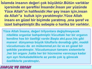 İslamda insanın değeri çok büyüktür.Bütün varlıklarT.C.
                                           KÖYCEĞİZ MÜFTÜLÜĞÜ
  içersinde en şereflisi İnsandır.İnsan yer yüzünde
  Yüce Allah”ın halifesidir.Her şey insan için,insan
  da Allah”a kulluk için yaratılmıştır.Yüce Allah
  insanı en güzel bir biçimde yaratmış ,ona şeref ve
  izzet bahşetmiştir.Bu sebeple o harika bir varlıktır.
 Yüce Allah İnsana, değeri trilyonlara değişilmeyecek
   nitelikte organlar bahşetmiştir.Vücuttaki her bir organın
   kendine has bir özelliği vardır.Başta akıl,şuur,his gibi
   manevi dünyamızı büyük lütuflarla donattığı gibi, maddi
   vücudumuzu da en mükemmel,en öz ve en güzel bir
   şekilde yaratmıştır. Vücudumuzun tamamı sistemlerle
   ,her bir organı ,hatta her bir hücresine varıncaya kadar
   ayrı ayrı fevkaladeliklerle az yerde çok iş görecek
   özelliklerle yaratmıştır.
 