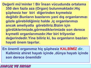 Değerli mü’minler ! Bir İnsan vücudunda ortalama
 350 den fazla aza (Organ) bulunmaktadır.Hiç
 şüphesiz her biri diğerinden kıymetsiz
 değildir.Bunların bazılarını yani dış organlarımızı
 gözle görebildiğimiz halde ,iç organlarımızı
 ancak ameliyatla görebiliriz.Bizim için
 gördüklerimizde,görmediklerimizde son derece
 kıymetli organlarımızdır.Her biri trilyonlar
 değerindedir.Yine biliriz ki, bu organların bazıları
 hayati önem taşırlar.
En önemli organımız hiç şüphesiz KALBİMİZ dir.
 Kalbimiz ahiret hayatı içinde ,dünya hayatı içinde
 son derece önemlidir
 