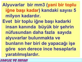 Alyuvarlar bir mm3 (yani bir toplu
 iğne başı kadar) kandaki sayısı 5
 milyon kadardır.
Evet bir toplu iğne başı kadarki
 insan kanında büyük bir şehrin
 nüfusundan daha fazla sayıda
 alyuvarlar bulunmakta ve
 bunların her biri de yapacağı işe
 göre son derece ince hesaplarla
 yaratılmışlardır.
 