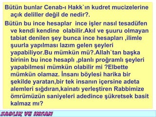 Bütün bunlar Cenab-ı Hakk`ın kudret mucizelerine
 açık deliller değil de nedir?.
Bütün bu ince hesaplar ince işler nasıl tesadüfen
 ve kendi kendine olabilir.Akıl ve şuuru olmayan
 tabiat denilen şey bunca ince hesapları ,ilimle
 şuurla yapılması lazım gelen şeyleri
 yapabiliyor.Bu mümkün mü?.Allah`tan başka
 birinin bu ince hesaplı ,planlı proğramlı şeyleri
 yapabilmesi mümkün olabilir mi ?Elbette
 mümkün olamaz. İnsanı böylesi harika bir
 şekilde yaratan,bir tek insanın içersine adeta
 alemleri sığdıran,kainatı yerleştiren Rabbimize
 ömrümüzün saniyeleri adedince şükretsek basit
 kalmaz mı?
 