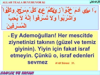 ALLAH TEALA BUYURUYOR Ki


ْ‫يَا بي مَ خُ واْ زِ نكمْ عِ دَ كلّ مَ ْجِدٍ وكُوا‬
  ‫ل‬ُ        ‫ن آدَ ذُ يتُ ن ُ ِ س‬
                              ََ             َِ
     ‫و رب ول ت رف ْ إنه ل يحب‬
     ّ ِ ُ َ ُ ّ ِ ‫َاشْ َ ُواْ َ َ ُسْ ِ ُوا‬
   ‫م رف ن‬
   َ ‫الْ ُسْ ِ ِي‬
   - Ey Ademoğulları! Her mescitde
   ziynetinizi takının (güzel ve temiz
      giyinin). Yiyin için fakat israf
    etmeyin. Çünkü o, israf edenleri
           sevmez A’râf Sûresi 31.
 