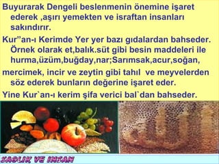 Buyurarak Dengeli beslenmenin önemine işaret      T.C.
                                          KÖYCEĞİZ MÜFTÜLÜĞÜ
  ederek ,aşırı yemekten ve israftan insanları
  sakındırır.
Kur”an-ı Kerimde Yer yer bazı gıdalardan bahseder.
  Örnek olarak et,balık.süt gibi besin maddeleri ile
  hurma,üzüm,buğday,nar;Sarımsak,acur,soğan,
mercimek, incir ve zeytin gibi tahıl ve meyvelerden
  söz ederek bunların değerine işaret eder.
Yine Kur`an-ı kerim şifa verici bal`dan bahseder.
 