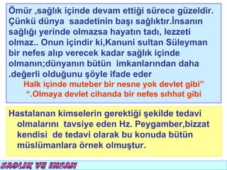 Ömür ,sağlık içinde devam ettiği sürece güzeldir.
Çünkü dünya saadetinin başı sağlıktır.İnsanın
sağlığı yerinde olmazsa hayatın tadı, lezzeti
olmaz.. Onun içindir ki,Kanuni sultan Süleyman
bir nefes alıp verecek kadar sağlık içinde
olmanın;dünyanın bütün imkanlarından daha
.değerli olduğunu şöyle ifade eder
   Halk içinde muteber bir nesne yok devlet gibi”
   “.Olmaya devlet cihanda bir nefes sıhhat gibi

Hastalanan kimselerin gerektiği şekilde tedavi
 olmalarını tavsiye eden Hz. Peygamber,bizzat
 kendisi de tedavi olarak bu konuda bütün
 müslümanlara örnek olmuştur.
 