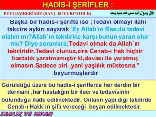 HADİS-İ ŞERİFLER :
PEYGAMBERİMİZ (SAV) BUYURUYOR Ki

   Başka bir hadis-i şerifte ise ;Tedavi olmayı ilahi
  takdire aykırı sayarak”Ey Allah`ın Rasulü tedavi
olalım mı?Allah`ın takdirine karşı bunun yararı olur
   mu? Diye soranlara;Tedavi olmak da Allah`ın
  takdiridir.Tedavi olunuz,zira Cenab-ı Hak hiçbir
    hastalık yaratmamıştır ki,devası ile yaratmış
   olmasın.Sadece biri ,yani yaşlılık müstesna.”
                   .buyurmuşlardır

Görüldüğü üzere bu hadis-i şeriflerde her derdin bir
  dermanı ,her hastalığın bir ilacı ve tedavisinin
bulunduğu ifade edilmektedir. Onların yapıldığı takdirde
  Cenab-ı Hakk`ın şifa vereceği beyan edilmektedir.
 