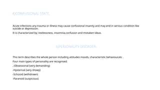 4)CONFUSIONAL STATE;
Acute infections any trauma or illness may cause confusional insanity and may end in serious condition like
suicide or depression.
It is characterized by; restlessness, insomnia,confusion and mistaken ideas.
5)PERSONALITY DISORDER;
This term describes the whole person including attitudes moods, characteristic behaviour,etc .
Four main types of personality are recognised.
,-Obsessional (very demanding)
-Hysterical (very showy)
-Schizoid (withdrawn)
-Paranoid (suspicious)
 