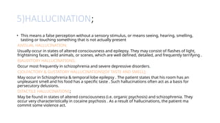 5)HALLUCINATION;
• This means a false perception without a sensory stimulus, or means seeing, hearing, smelling,
tasting or touching something that is not actually present
A)VISUAL HALLUCINATION;
Usually occur in states of altered consciousness and epilepsy. They may consist of flashes of light,
frightening faces, wild animals, or scenes, which are well defined, detailed, and frequently terrifying .
B)AUDITORY HALLUCINATIONS;
Occur most frequently in schizophrenia and severe depressive disorders.
C)OLFACTORY & GUSTATORY HALLUCINATIONS[OF TASTE AND SMELL];
May occur in Schizophrenia & temporal lobe epilepsy . The patient states that his room has an
unpleasant smell and his food has a specific taste . Such hallucinations often act as a basis for
persecutory delusions.
D)TACTILE HALLUCINATIONS;
May be found in states of altered consciousness (i.e. organic psychosis) and schizophrenia. They
occur very characteristically in cocaine psychosis . As a result of hallucinations, the patient ma
commit some violence act.
 