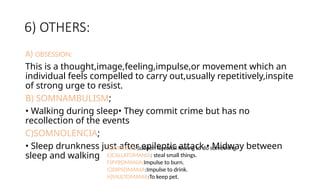 6) OTHERS:
A) OBSESSION:
This is a thought,image,feeling,impulse,or movement which an
individual feels compelled to carry out,usually repetitively,inspite
of strong urge to resist.
B) SOMNAMBULISM;
• Walking during sleep• They commit crime but has no
recollection of the events
C)SOMNOLENCIA;
• Sleep drunkness just after epileptic attack • Midway between
sleep and walking
D)IMPULSE: Sudden forcefull feeling to do something.
E)CALLATOMANIA: steal small things.
F)PYROMANIA:Impulse to burn.
G)DIPSOMANIA:Impulse to drink.
H)MULTOMANIA:To keep pet.
 