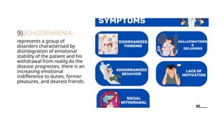 9)SCHIZOPHRENIA;
represents a group of
disorders characterised by
disintegration of emotional
stability of the patient and his
withdrawal from reality.As the
disease progresses, there is an
increasing emotional
indifference to duties, former
pleasures, and dearest friends.
 