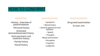 HOW TO CONFIRM?
DAIGNOSIS;
•History : Interview of
patient/relatives
•Personal history
•Antenatal
/prenatal/postnatal history
•Past psychiatric and
treatment history
•Family history
•Social history
EXAMINATIOM;
• Symptoms
• Mental status
• General appearance and
behavior
• Speech
• Thoughts
•Mood and emotion
• Perception
• Cognition
• Judgment
INVESTIGATIONS;
Drug level examination
Ct scan ,mri.
 