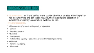 RESPONSIBILITIES;
• LUCID INTERVAL; This is the period in the course of mental disease in which person
has a sound mind and can judge his acts, there is complete cessation of
symptoms of insanity , can make a evidence or will.
CIVILRESPOSABILITIES:
• • Management of property and custody of his person
• • Consent
• • Business contracts
• • Evidence
• • Guardianship
• • Testamentary capacity----possession of sound mind [compos mentis]
• • Marriage
• • Transfer of property
• • Adoptation
 