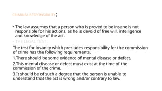CRIMINAL RESPONSIBILITY;
• The law assumes that a person who is proved to be insane is not
responsible for his actions, as he is devoid of free will, intelligence
and knowledge of the act.
• THE LEGAL TEST :
The test for insanity which precludes responsibility for the commission
of crime has the following requirements.
1.There should be some evidence of mental disease or defect.
2.This mental disease or defect must exist at the time of the
commission of the crime.
3.It should be of such a degree that the person is unable to
understand that the act is wrong and/or contrary to law.
 