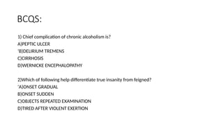 BCQS:
1) Chief complication of chronic alcoholism is?
A)PEPTIC ULCER
‘B)DELIRIUM TREMENS
C)CIRRHOSIS
D)WERNICKE ENCEPHALOPATHY
2)Which of following help differentiate true insanity from feigned?
‘A)ONSET GRADUAL
B)ONSET SUDDEN
C)OBJECTS REPEATED EXAMINATION
D)TIRED AFTER VIOLENT EXERTION
 