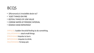 BCQS
• 3)Pyromania is irresistible desire to?
• ‘A)SET THINGS ON FIRE
• B)STEAL THINGS OF LOW VALUE
• C)DRINK WATER AT PERIODIC INTERVAL
• D)WASH HAND REPEATEDLY
IMPULSE: Sudden forcefull feeling to do something.
CALLATOMANIA: steal small things.
PYROMANIA:Impulse to burn.
DIPSOMANIA:Impulse to drink.
MULTOMANIA:To keep pet.
 