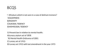 BCQS
• 4)Feature which is not seen in a case of delirium tremens?
‘A)SLEEPINESS
B)INSANITY
C)SUICIDAL TEDENCY
D)HOMOCIDAL TEDENCY
5) Present law in relation to mental health:
A)Lunacy asylum act of 1858
‘B) Mental Health Ordinance of 2001
C) Lunacy act of 1912-
D) Lunacy act 1912 with last amendment in the year 1973
 