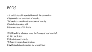 BCQS
• 8. Lucid interval is a period in which the person has:
A)Aggravation of symptoms of insanity
‘B)Complete cessation of symptoms of insanity
C)Inability to make a will
D)Unawareness of his deeds.
9) Which of the following is not the feature of true insanity?
A) Dry harsh skin
B).Gradual onset Insanity
‘C) Resent repeated examinations
D)Withstand violent exertion for several hour
 
