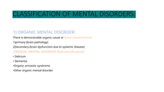 CLASSIFICATION OF MENTAL DISORDERS:
1) ORGANIC MENTAL DISORDER:
There is demonstrable organic cause or lesion related to brain
1)primary (brain pathology)
2)Secondary (brain dysfunction due to systemic disease)
ORGANIC MENTAL DISORDER (Sub-classification):
• Delirium
• Dementia
•Organic amnestic syndrome
•Other organic mental disorder
 
