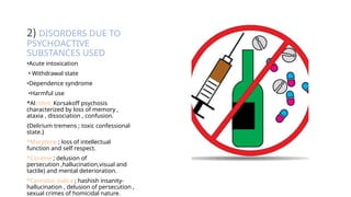 2) DISORDERS DUE TO
PSYCHOACTIVE
SUBSTANCES USED
•Acute intoxication
• Withdrawal state
•Dependence syndrome
•Harmful use
*Alcohol; Korsakoff psychosis
characterized by loss of memory ,
ataxia , dissociation , confusion.
{Delirium tremens ; toxic confessional
state.}
*Morphine ; loss of intellectual
function and self respect.
*Cocaine ; delusion of
persecution ,hallucination,visual and
tactile) and mental deterioration.
*Cannabis indica ; hashish insanity-
hallucination , delusion of persecution ,
sexual crimes of homicidal nature.
 