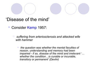 ‘Disease of the mind’
  Consider       Kemp 1957:

      suffering from arteriosclerosis and attacked wife
       with hammer

            the question was whether the mental faculties of
            reason, understanding and memory had been
            impaired - if so, disease of the mind and irrelevant ‘…
            whether the condition…is curable or incurable,
            transitory or permanent’ (Devlin)
 
