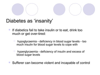 Diabetes as ‘insanity’
    If diabetics fail to take insulin or to eat, drink too
     much or get over-tired:

        hypoglycaemia - deficiency in blood sugar levels - too
         much insulin for blood sugar levels to cope with

         hyperglycaemia - deficiency of insulin and excess of
         blood sugar levels

    Sufferer can become violent and incapable of control
 