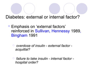 Diabetes: external or internal factor?
  Emphasis  on ‘external factors’
  reinforced in Sullivan, Hennessy 1989,
  Bingham 1991

      overdose of insulin - external factor -
       acquittal?

      failure to take insulin - internal factor -
       hospital order?
 