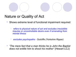 Nature or Quality of Act
    Shows extreme level of functional impairment required:

         refers to physical nature of act and excludes irresistible
         impulse or uncontrollable desire even if emanating from
         mental illness

        excludes psychopaths - Sutcliffe (Yorkshire Ripper)

    ‘The mere fact that a man thinks he is John the Baptist
     does not entitle him to shoot his mother’ (Hewart LCJ)
 