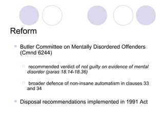 Reform
   Butler Committee on Mentally Disordered Offenders
    (Cmnd 6244)

        recommended verdict of not guilty on evidence of mental
        disorder (paras 18.14-18.36)

        broader defence of non-insane automatism in clauses 33
        and 34

   Disposal recommendations implemented in 1991 Act
 