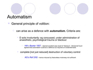 Automatism
   General principle of volition:

       can arise as a defence with automatism. Criteria are:

           D acts involuntarily: eg concussed, under administration of
            anaesthetic, psychological trauma or blackout

              •    Hill v Baxter 1957 - claimed accident was result of ‘blackout’ - Divisional Court
                  agreed that automatism could be a defence but required an evidential basis

           complete [not just reduced] destruction of voluntary control

              •   AG’s Ref 2/92 - trance induced by featureless motorway not sufficient
 