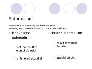 Automatism
Automatism as a defence can be of two types:
resulting a) from mental illness b) not from mental illness
 Non-insane                             Insane       automatism:
  automatism:
                                               result of mental
       not the result of                       disorder
        mental disorder

       unfettered acquittal                   special verdict
 