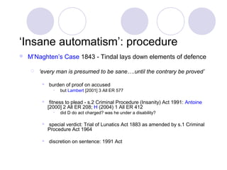 ‘Insane automatism’: procedure
   M’Naghten’s Case 1843 - Tindal lays down elements of defence

       ‘every man is presumed to be sane….until the contrary be proved’

            burden of proof on accused
               •   but Lambert [2001] 3 All ER 577

             fitness to plead - s.2 Criminal Procedure (Insanity) Act 1991: Antoine
             [2000] 2 All ER 208; H (2004) 1 All ER 412
               •   did D do act charged? was he under a disability?

            special verdict: Trial of Lunatics Act 1883 as amended by s.1 Criminal
             Procedure Act 1964

            discretion on sentence: 1991 Act
 