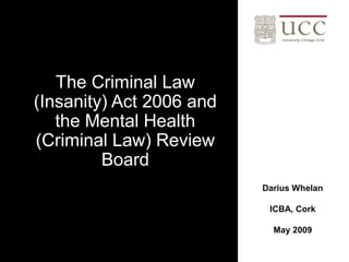 The Criminal Law
(Insanity) Act 2006 and
   the Mental Health
(Criminal Law) Review
         Board
                          Darius Whelan

                           ICBA, Cork

                            May 2009
 