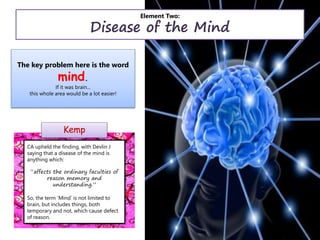 Element Two:
Disease of the Mind
Kemp
The key problem here is the word
mind.
If it was brain...
this whole area would be a lot easier!
CA upheld the finding, with Devlin J
saying that a disease of the mind is
anything which:
“affects the ordinary faculties of
reason memory and
understanding.”
So, the term ‘Mind’ is not limited to
brain, but includes things, both
temporary and not, which cause defect
of reason.
 